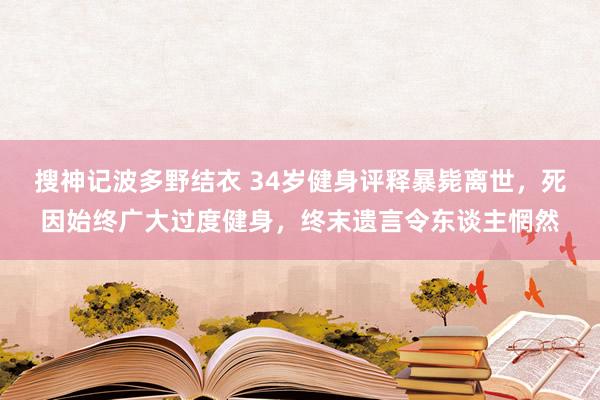 搜神记波多野结衣 34岁健身评释暴毙离世，死因始终广大过度健身，终末遗言令东谈主惘然