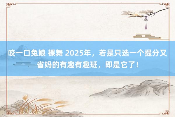 咬一口兔娘 裸舞 2025年，若是只选一个提分又省妈的有趣有趣班，即是它了！