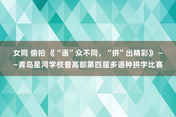 女同 偷拍 《“语”众不同，“拼”出精彩》 ——青岛星河学校普高部第四届多语种拼字比赛