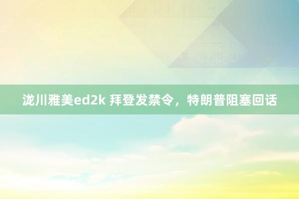 泷川雅美ed2k 拜登发禁令，特朗普阻塞回话