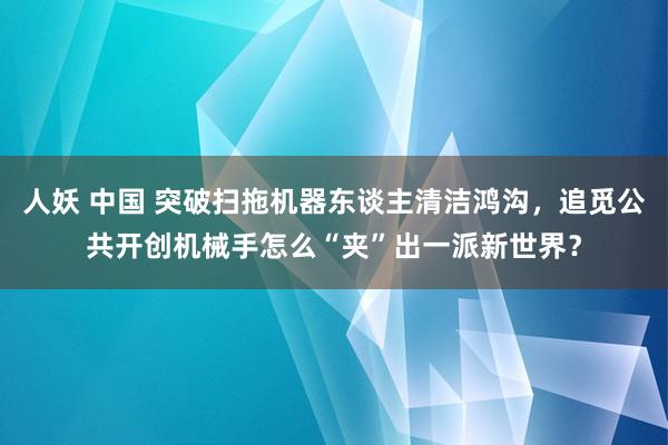 人妖 中国 突破扫拖机器东谈主清洁鸿沟，追觅公共开创机械手怎么“夹”出一派新世界？