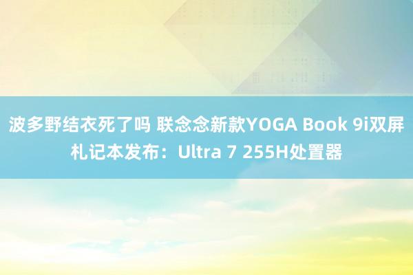 波多野结衣死了吗 联念念新款YOGA Book 9i双屏札记本发布：Ultra 7 255H处置器