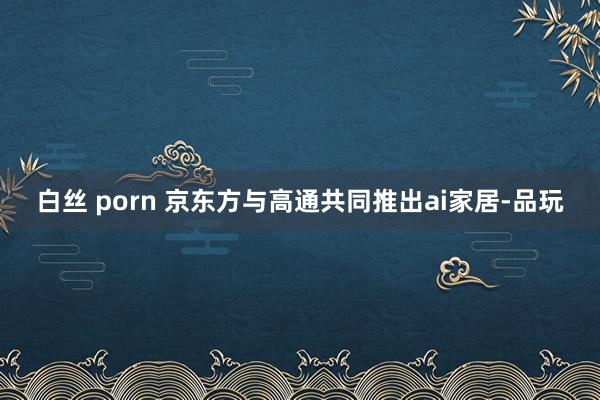 白丝 porn 京东方与高通共同推出ai家居-品玩