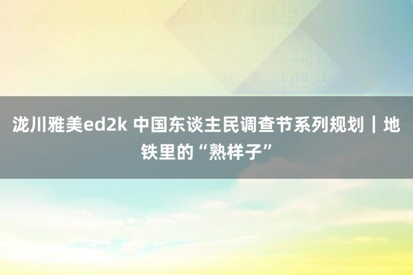 泷川雅美ed2k 中国东谈主民调查节系列规划｜地铁里的“熟样子”