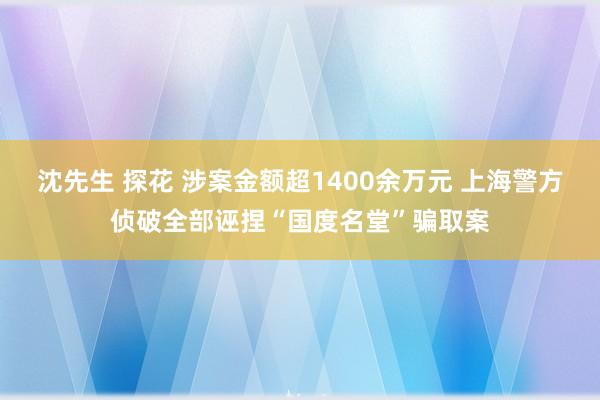 沈先生 探花 涉案金额超1400余万元 上海警方侦破全部诬捏“国度名堂”骗取案