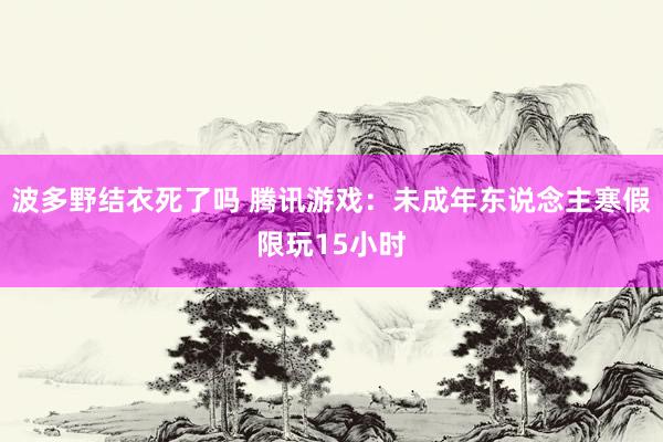 波多野结衣死了吗 腾讯游戏：未成年东说念主寒假限玩15小时