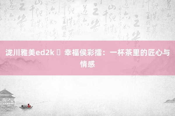 泷川雅美ed2k ​幸福侯彩擂：一杯茶里的匠心与情感