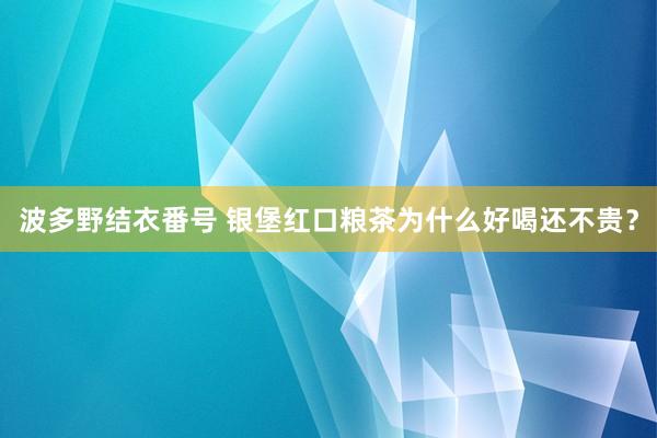 波多野结衣番号 银堡红口粮茶为什么好喝还不贵？