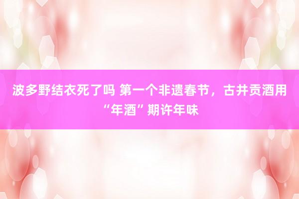 波多野结衣死了吗 第一个非遗春节，古井贡酒用“年酒”期许年味