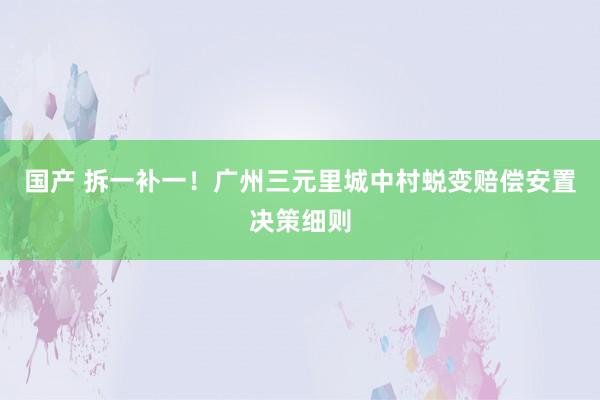 国产 拆一补一！广州三元里城中村蜕变赔偿安置决策细则