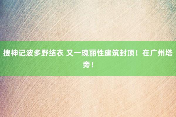 搜神记波多野结衣 又一瑰丽性建筑封顶！在广州塔旁！