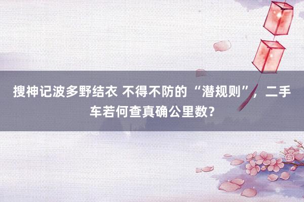 搜神记波多野结衣 不得不防的 “潜规则”，二手车若何查真确公里数？