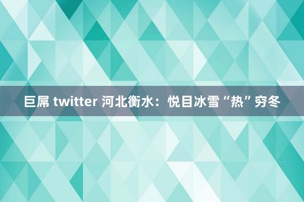 巨屌 twitter 河北衡水：悦目冰雪“热”穷冬