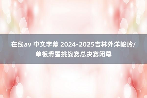 在线av 中文字幕 2024-2025吉林外洋峻岭/单板滑雪挑战赛总决赛闭幕