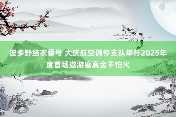 波多野结衣番号 大庆航空调停支队举行2025年度首场遨游磨真金不怕火