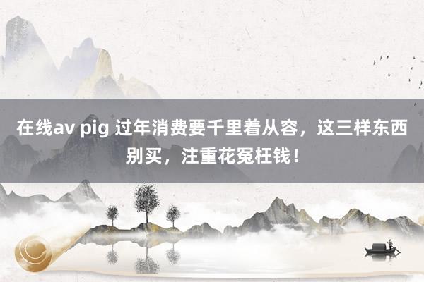 在线av pig 过年消费要千里着从容，这三样东西别买，注重花冤枉钱！