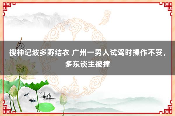 搜神记波多野结衣 广州一男人试驾时操作不妥，多东谈主被撞