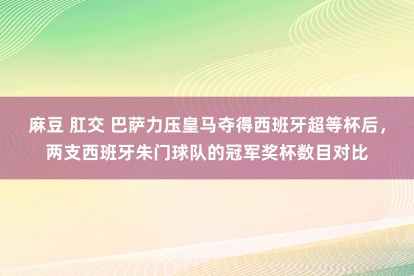 麻豆 肛交 巴萨力压皇马夺得西班牙超等杯后，两支西班牙朱门球队的冠军奖杯数目对比