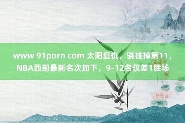 www 91porn com 太阳复仇，骁雄掉第11，NBA西部最新名次如下，9-12名仅差1胜场