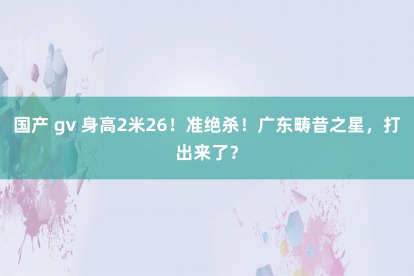 国产 gv 身高2米26！准绝杀！广东畴昔之星，打出来了？