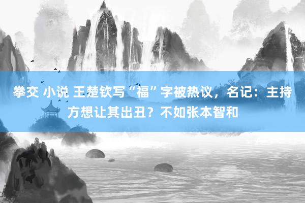 拳交 小说 王楚钦写“福”字被热议，名记：主持方想让其出丑？不如张本智和