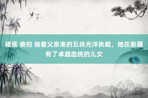 裙底 偷拍 揣着父亲凑的五块光洋执戟，她在新疆有了卓越血统的儿女