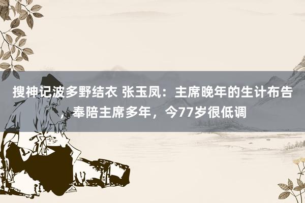 搜神记波多野结衣 张玉凤：主席晚年的生计布告，奉陪主席多年，今77岁很低调