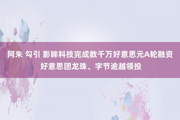 阿朱 勾引 影眸科技完成数千万好意思元A轮融资 好意思团龙珠、字节逾越领投