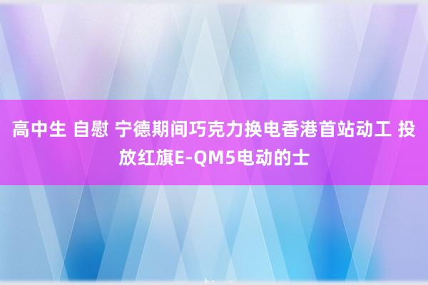 高中生 自慰 宁德期间巧克力换电香港首站动工 投放红旗E-QM5电动的士