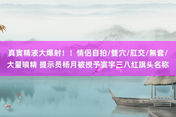 真實精液大爆射！！情侶自拍/雙穴/肛交/無套/大量噴精 提示员杨月被授予寰宇三八红旗头名称