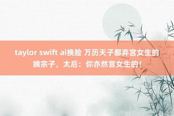 taylor swift ai换脸 万历天子鄙弃宫女生的嫡宗子，太后：你亦然宫女生的！