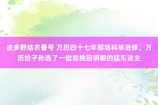 波多野结衣番号 万历四十七年那场科举进修，万历给子孙选了一批能挽回明朝的猛东谈主