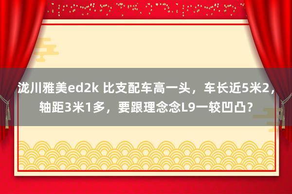 泷川雅美ed2k 比支配车高一头，车长近5米2，轴距3米1多，要跟理念念L9一较凹凸？