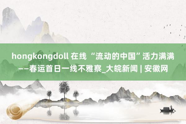 hongkongdoll 在线 “流动的中国”活力满满——春运首日一线不雅察_大皖新闻 | 安徽网