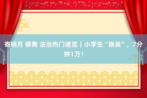 寄明月 裸舞 法治热门速览｜小学生“换装”，7分钟1万！