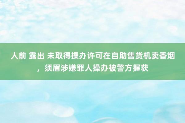 人前 露出 未取得操办许可在自助售货机卖香烟，须眉涉嫌罪人操办被警方握获