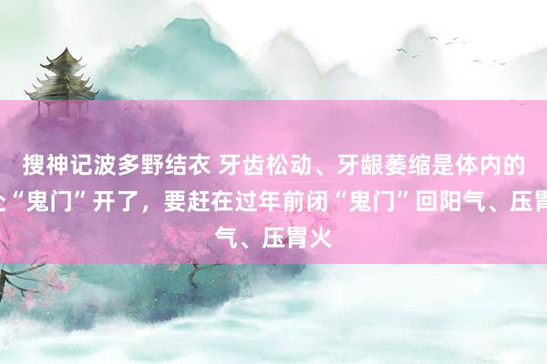 搜神记波多野结衣 牙齿松动、牙龈萎缩是体内的2处“鬼门”开了，要赶在过年前闭“鬼门”回阳气、压胃火