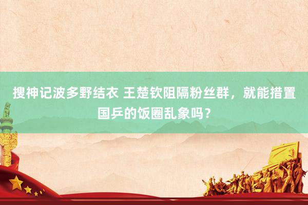 搜神记波多野结衣 王楚钦阻隔粉丝群，就能措置国乒的饭圈乱象吗？