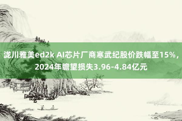 泷川雅美ed2k AI芯片厂商寒武纪股价跌幅至15%，2024年瞻望损失3.96-4.84亿元