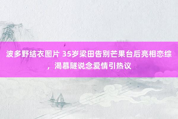 波多野结衣图片 35岁梁田告别芒果台后亮相恋综，渴慕隧说念爱情引热议
